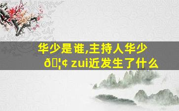 华少是谁,主持人华少 🦢 zui
近发生了什么